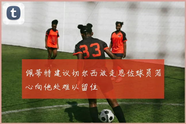 佩蒂特建议切尔西放走恩佐球员若心向他处难以留住