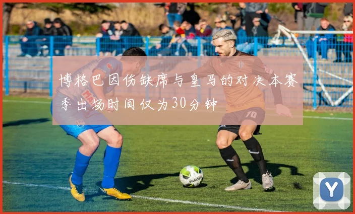 博格巴因伤缺席与皇马的对决本赛季出场时间仅为30分钟