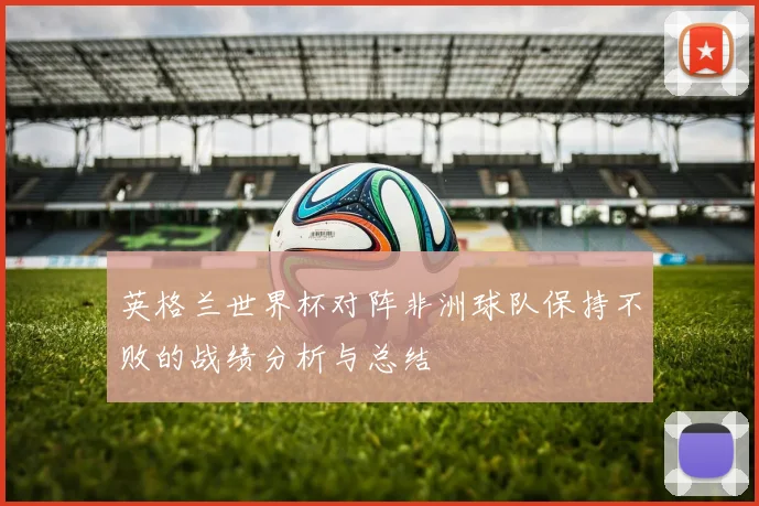 英格兰世界杯对阵非洲球队保持不败的战绩分析与总结