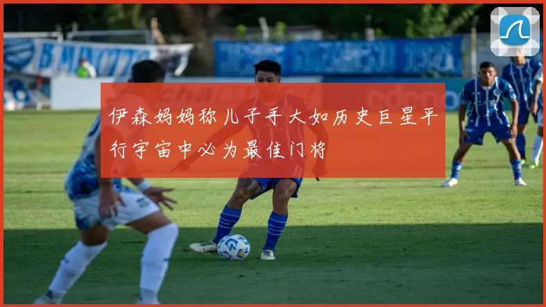 伊森妈妈称儿子手大如历史巨星平行宇宙中必为最佳门将