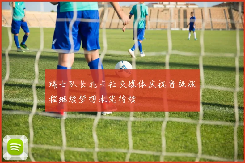 瑞士队长扎卡社交媒体庆祝晋级旅程继续梦想未完待续