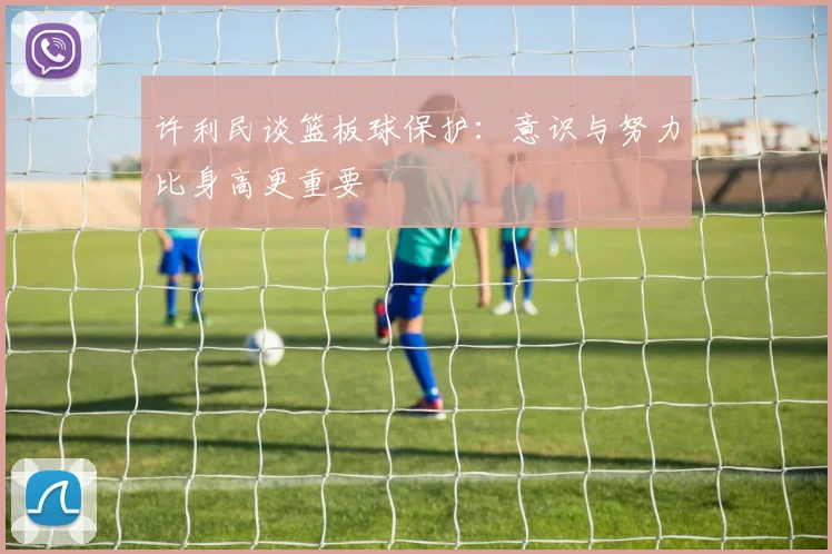 许利民谈篮板球保护：意识与努力比身高更重要