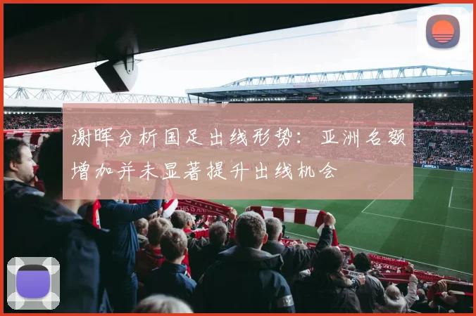 谢晖分析国足出线形势：亚洲名额增加并未显著提升出线机会