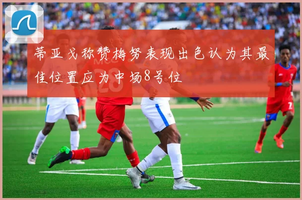 蒂亚戈称赞梅努表现出色认为其最佳位置应为中场8号位