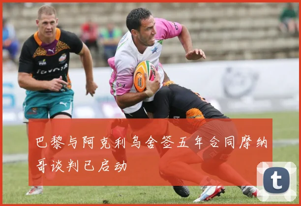 巴黎与阿克利乌舍签五年合同摩纳哥谈判已启动