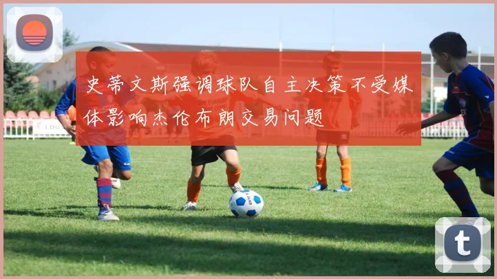 史蒂文斯强调球队自主决策不受媒体影响杰伦布朗交易问题