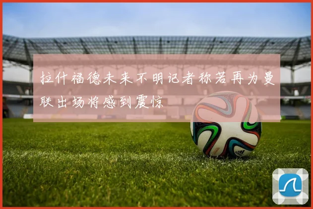 拉什福德未来不明记者称若再为曼联出场将感到震惊