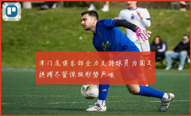 津门虎俱乐部全力支持球员为国足拼搏尽管保级形势严峻