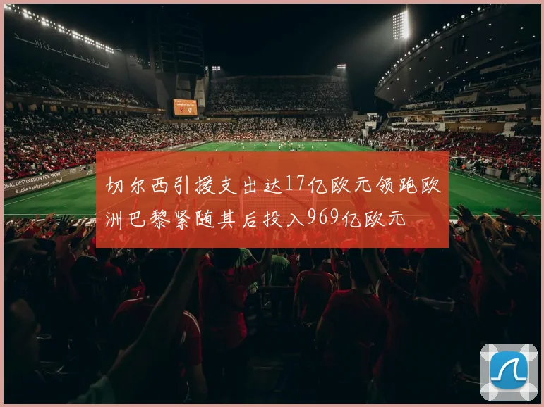 切尔西引援支出达17亿欧元领跑欧洲巴黎紧随其后投入969亿欧元