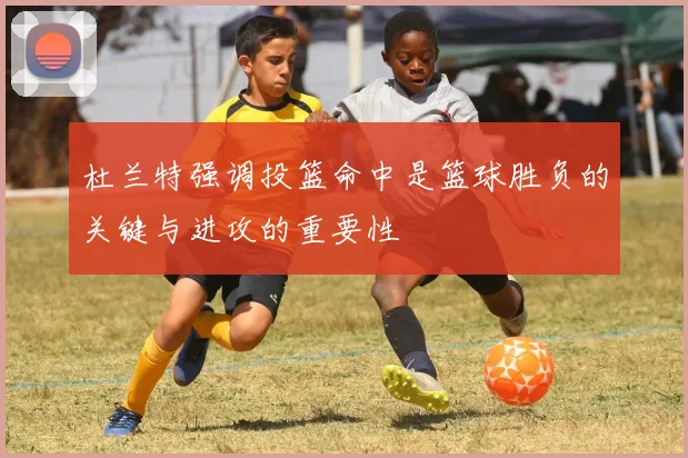 杜兰特强调投篮命中是篮球胜负的关键与进攻的重要性