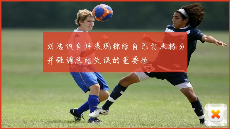 刘浩帆自评表现称给自己打及格分并强调总结失误的重要性