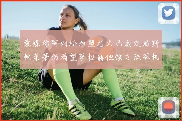 意媒称阿利松加盟尤文已成定局斯帕莱蒂仍渴望萨拉赫但缺乏欧冠机会